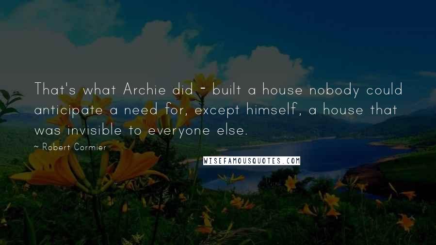 Robert Cormier Quotes: That's what Archie did - built a house nobody could anticipate a need for, except himself, a house that was invisible to everyone else.