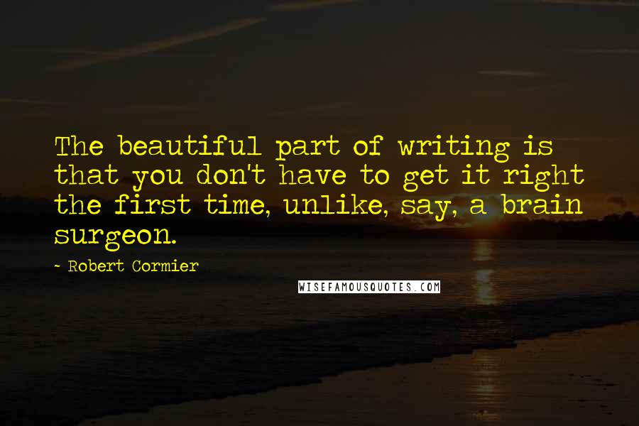 Robert Cormier Quotes: The beautiful part of writing is that you don't have to get it right the first time, unlike, say, a brain surgeon.