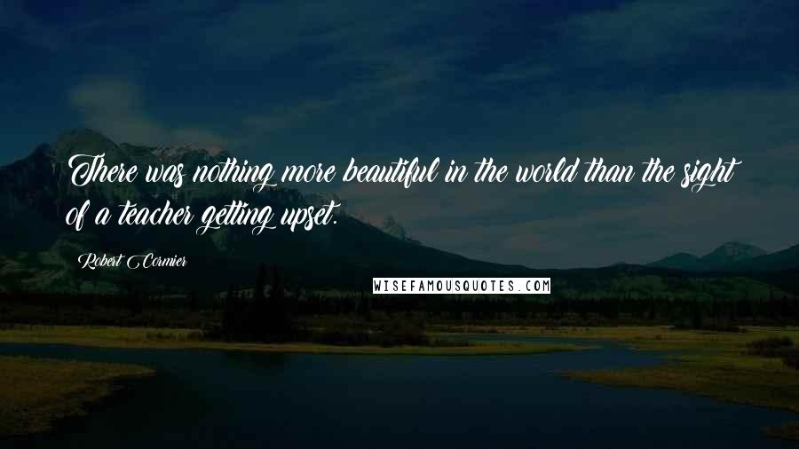 Robert Cormier Quotes: There was nothing more beautiful in the world than the sight of a teacher getting upset.