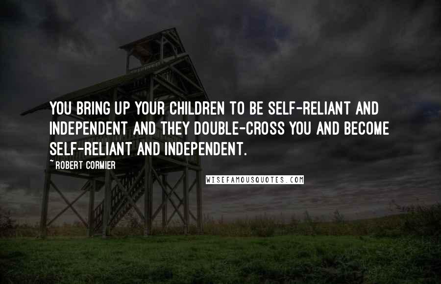 Robert Cormier Quotes: You bring up your children to be self-reliant and independent and they double-cross you and become self-reliant and independent.