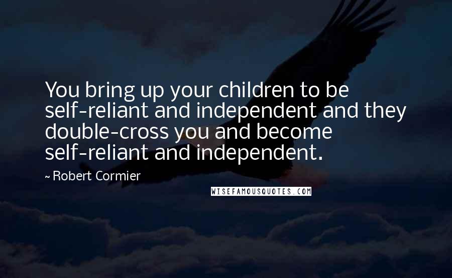 Robert Cormier Quotes: You bring up your children to be self-reliant and independent and they double-cross you and become self-reliant and independent.