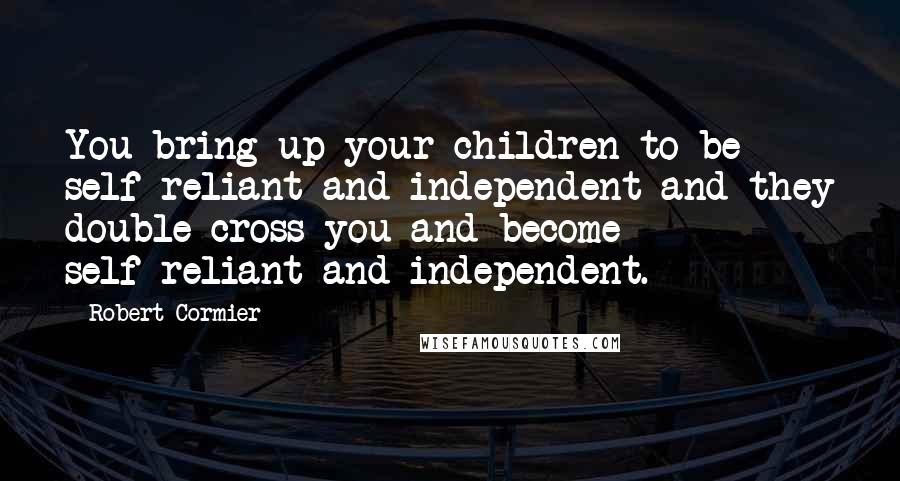 Robert Cormier Quotes: You bring up your children to be self-reliant and independent and they double-cross you and become self-reliant and independent.