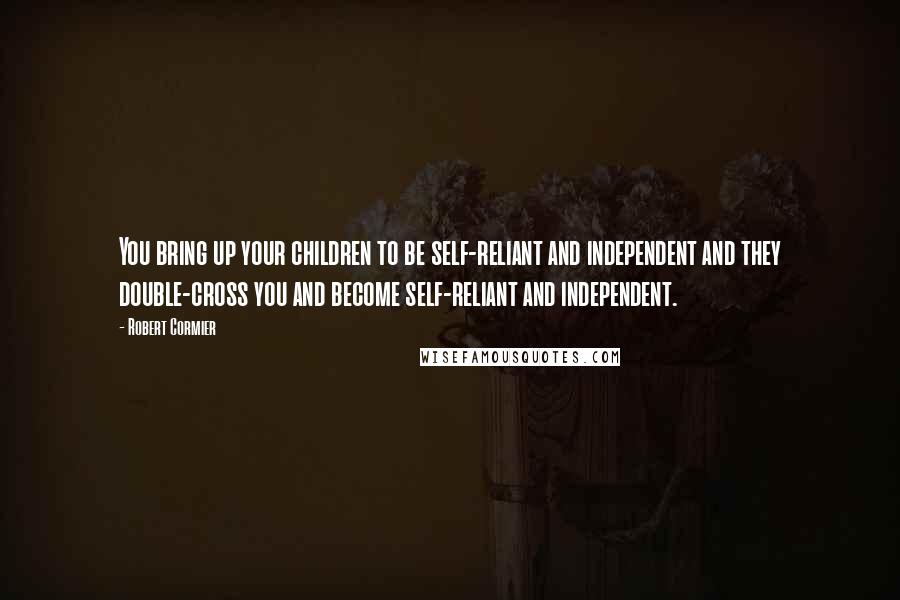 Robert Cormier Quotes: You bring up your children to be self-reliant and independent and they double-cross you and become self-reliant and independent.