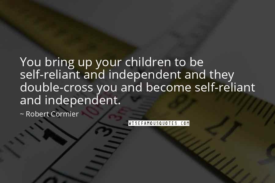 Robert Cormier Quotes: You bring up your children to be self-reliant and independent and they double-cross you and become self-reliant and independent.