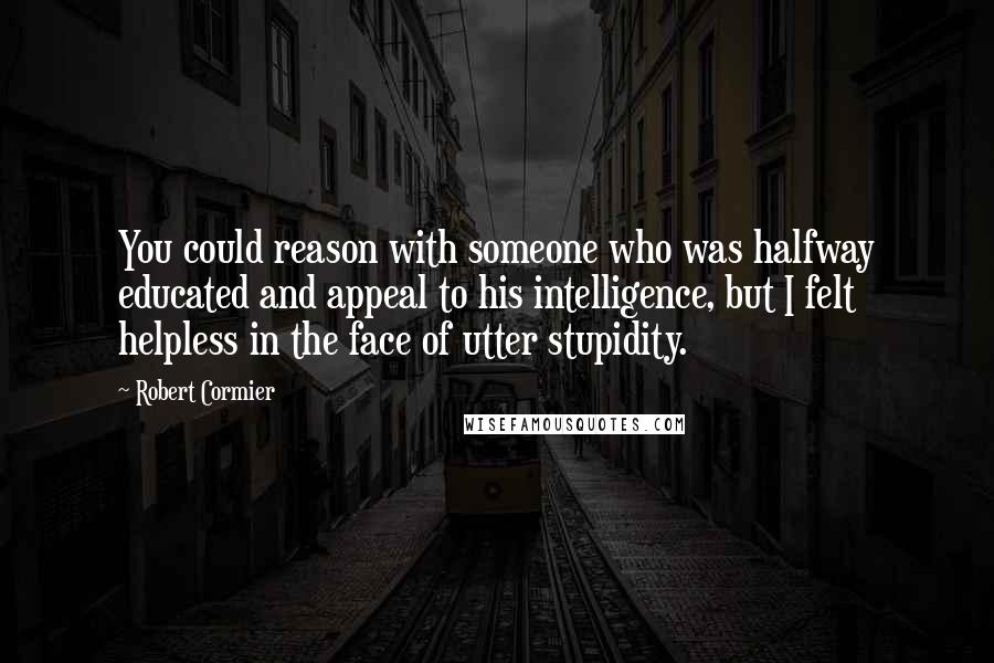 Robert Cormier Quotes: You could reason with someone who was halfway educated and appeal to his intelligence, but I felt helpless in the face of utter stupidity.