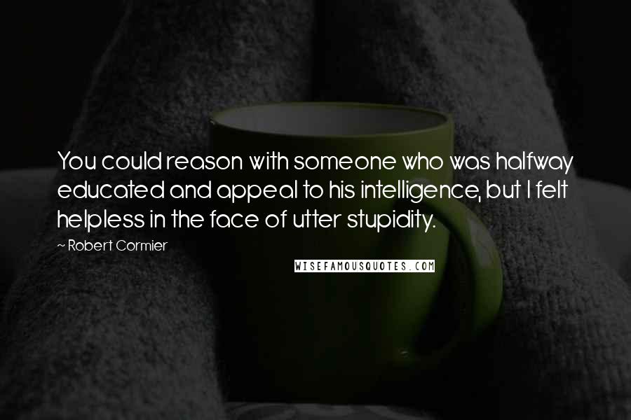 Robert Cormier Quotes: You could reason with someone who was halfway educated and appeal to his intelligence, but I felt helpless in the face of utter stupidity.