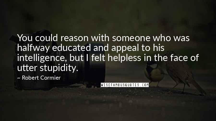 Robert Cormier Quotes: You could reason with someone who was halfway educated and appeal to his intelligence, but I felt helpless in the face of utter stupidity.