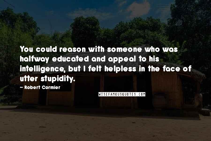 Robert Cormier Quotes: You could reason with someone who was halfway educated and appeal to his intelligence, but I felt helpless in the face of utter stupidity.