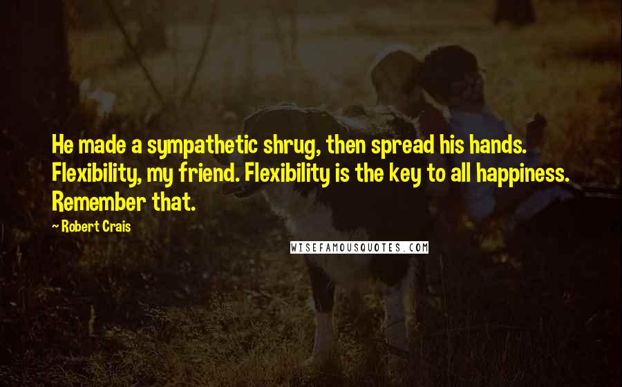 Robert Crais Quotes: He made a sympathetic shrug, then spread his hands. Flexibility, my friend. Flexibility is the key to all happiness. Remember that.