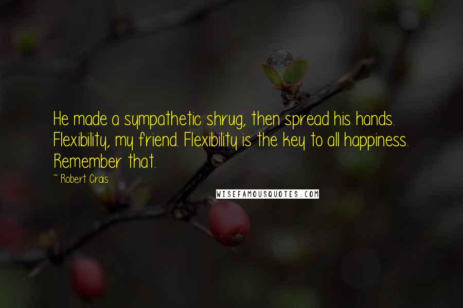 Robert Crais Quotes: He made a sympathetic shrug, then spread his hands. Flexibility, my friend. Flexibility is the key to all happiness. Remember that.