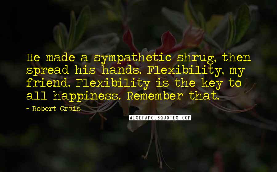 Robert Crais Quotes: He made a sympathetic shrug, then spread his hands. Flexibility, my friend. Flexibility is the key to all happiness. Remember that.