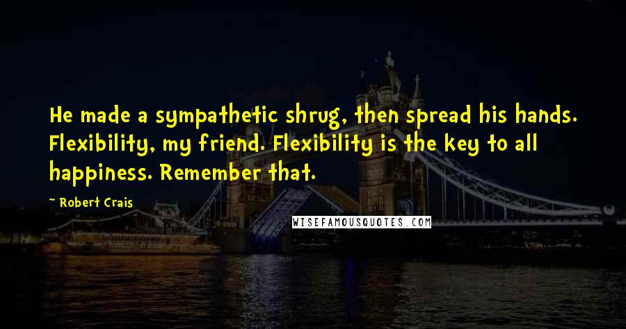 Robert Crais Quotes: He made a sympathetic shrug, then spread his hands. Flexibility, my friend. Flexibility is the key to all happiness. Remember that.