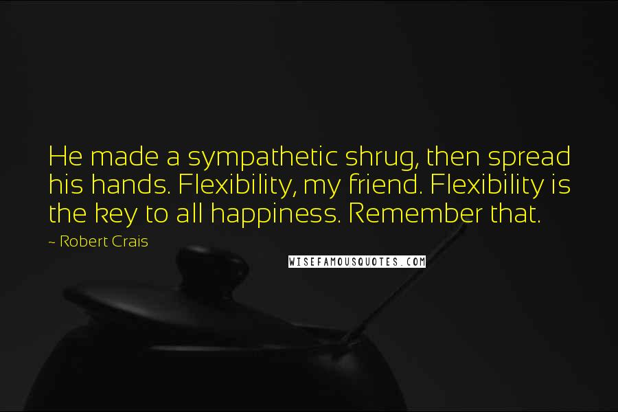 Robert Crais Quotes: He made a sympathetic shrug, then spread his hands. Flexibility, my friend. Flexibility is the key to all happiness. Remember that.