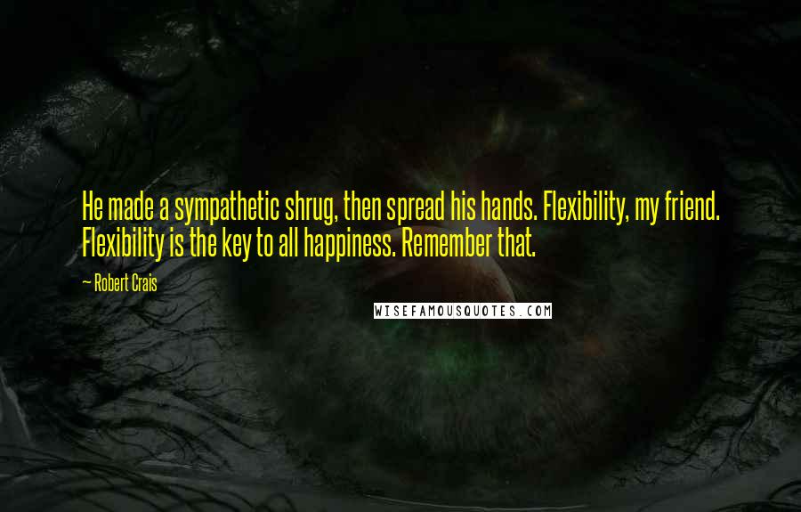 Robert Crais Quotes: He made a sympathetic shrug, then spread his hands. Flexibility, my friend. Flexibility is the key to all happiness. Remember that.