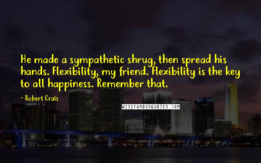 Robert Crais Quotes: He made a sympathetic shrug, then spread his hands. Flexibility, my friend. Flexibility is the key to all happiness. Remember that.