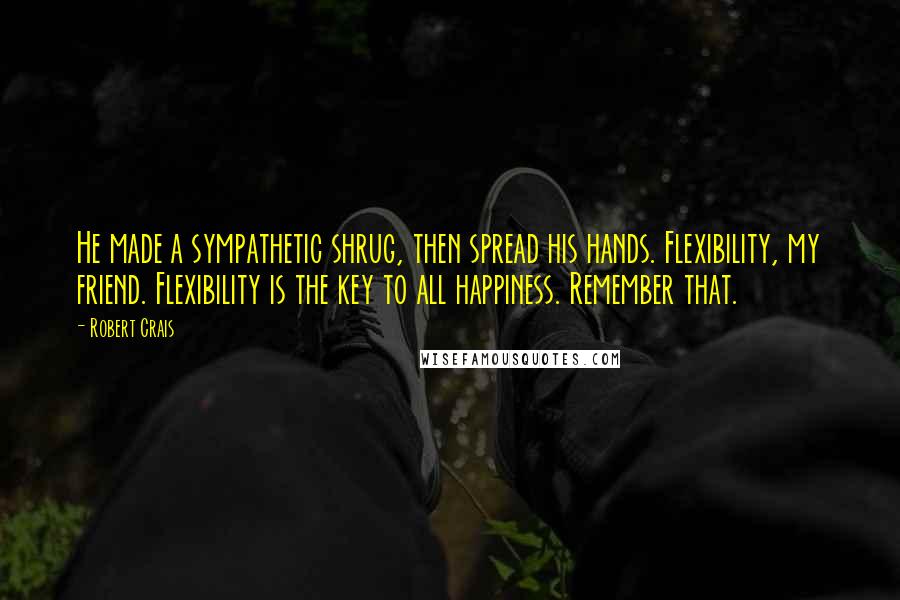 Robert Crais Quotes: He made a sympathetic shrug, then spread his hands. Flexibility, my friend. Flexibility is the key to all happiness. Remember that.