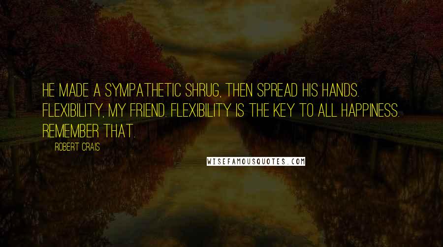 Robert Crais Quotes: He made a sympathetic shrug, then spread his hands. Flexibility, my friend. Flexibility is the key to all happiness. Remember that.