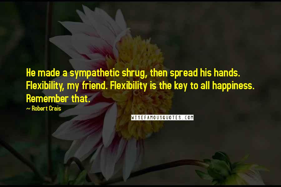 Robert Crais Quotes: He made a sympathetic shrug, then spread his hands. Flexibility, my friend. Flexibility is the key to all happiness. Remember that.