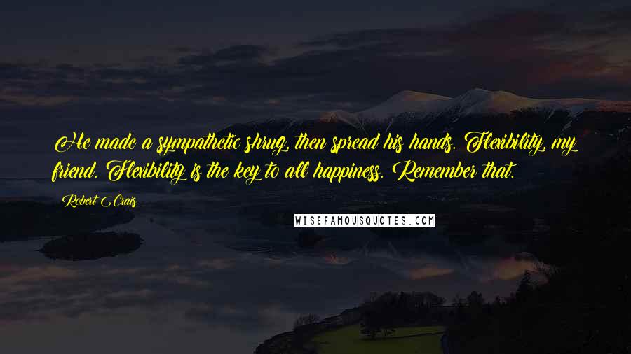Robert Crais Quotes: He made a sympathetic shrug, then spread his hands. Flexibility, my friend. Flexibility is the key to all happiness. Remember that.