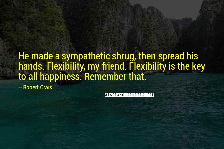 Robert Crais Quotes: He made a sympathetic shrug, then spread his hands. Flexibility, my friend. Flexibility is the key to all happiness. Remember that.