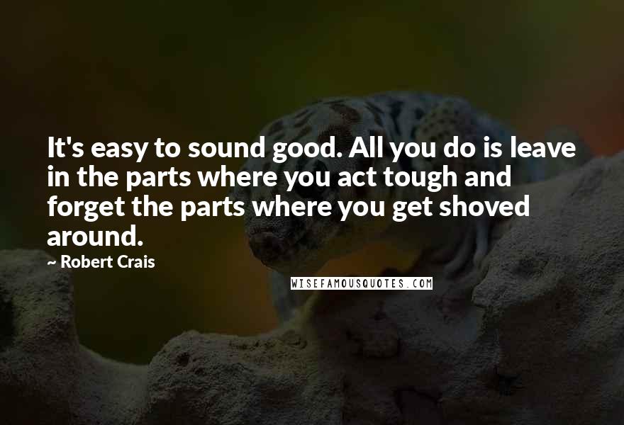 Robert Crais Quotes: It's easy to sound good. All you do is leave in the parts where you act tough and forget the parts where you get shoved around.