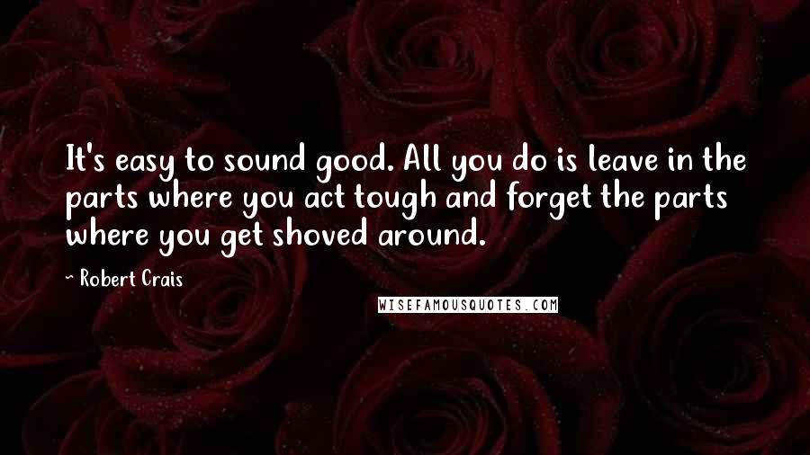 Robert Crais Quotes: It's easy to sound good. All you do is leave in the parts where you act tough and forget the parts where you get shoved around.