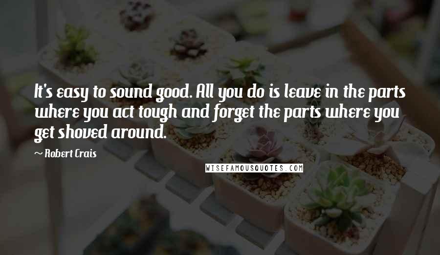 Robert Crais Quotes: It's easy to sound good. All you do is leave in the parts where you act tough and forget the parts where you get shoved around.