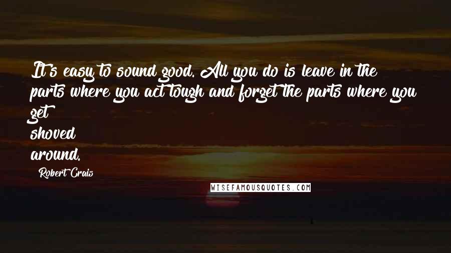 Robert Crais Quotes: It's easy to sound good. All you do is leave in the parts where you act tough and forget the parts where you get shoved around.