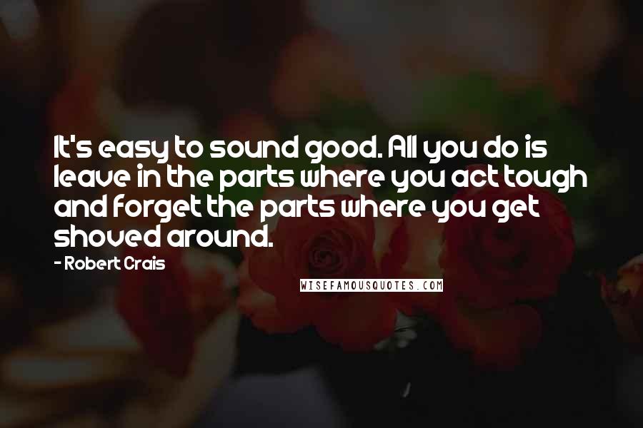 Robert Crais Quotes: It's easy to sound good. All you do is leave in the parts where you act tough and forget the parts where you get shoved around.
