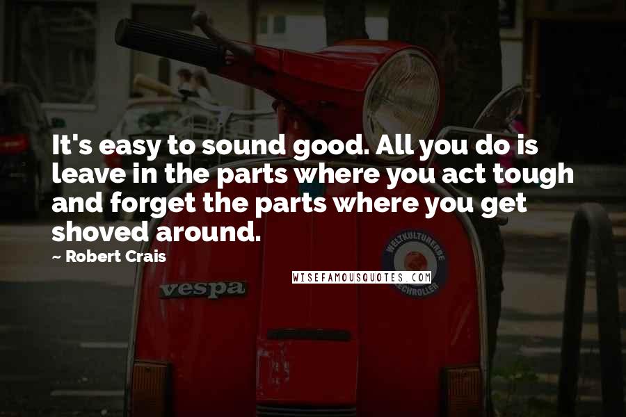 Robert Crais Quotes: It's easy to sound good. All you do is leave in the parts where you act tough and forget the parts where you get shoved around.