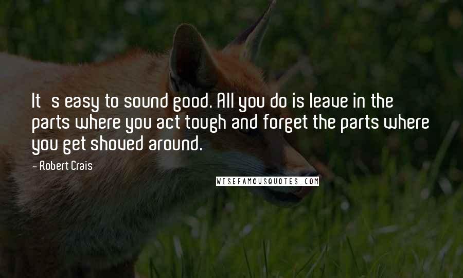 Robert Crais Quotes: It's easy to sound good. All you do is leave in the parts where you act tough and forget the parts where you get shoved around.