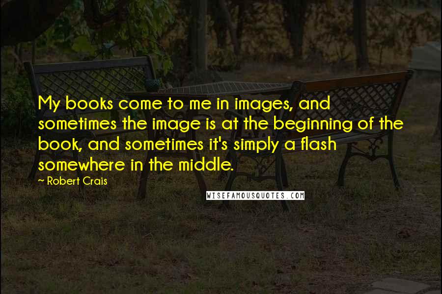 Robert Crais Quotes: My books come to me in images, and sometimes the image is at the beginning of the book, and sometimes it's simply a flash somewhere in the middle.