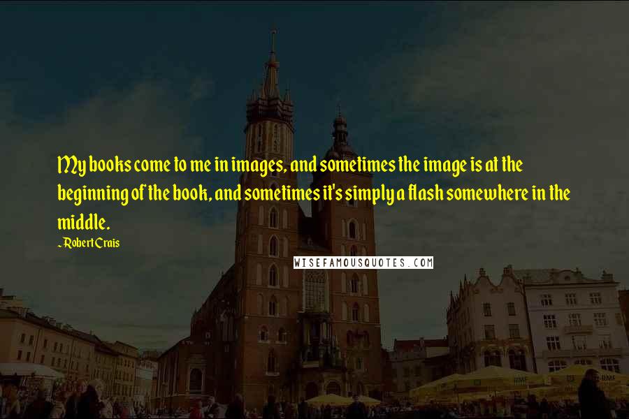 Robert Crais Quotes: My books come to me in images, and sometimes the image is at the beginning of the book, and sometimes it's simply a flash somewhere in the middle.