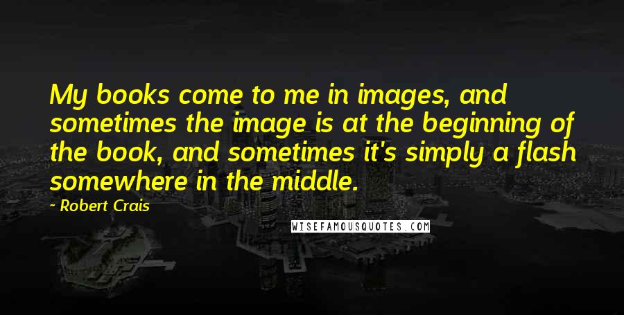 Robert Crais Quotes: My books come to me in images, and sometimes the image is at the beginning of the book, and sometimes it's simply a flash somewhere in the middle.