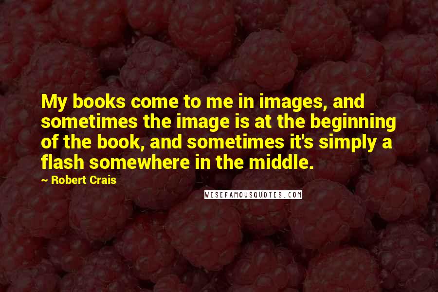 Robert Crais Quotes: My books come to me in images, and sometimes the image is at the beginning of the book, and sometimes it's simply a flash somewhere in the middle.