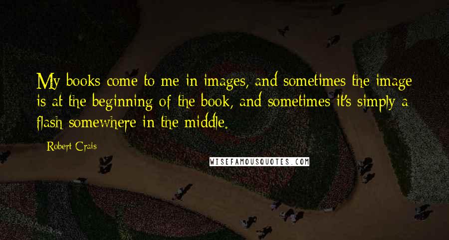 Robert Crais Quotes: My books come to me in images, and sometimes the image is at the beginning of the book, and sometimes it's simply a flash somewhere in the middle.