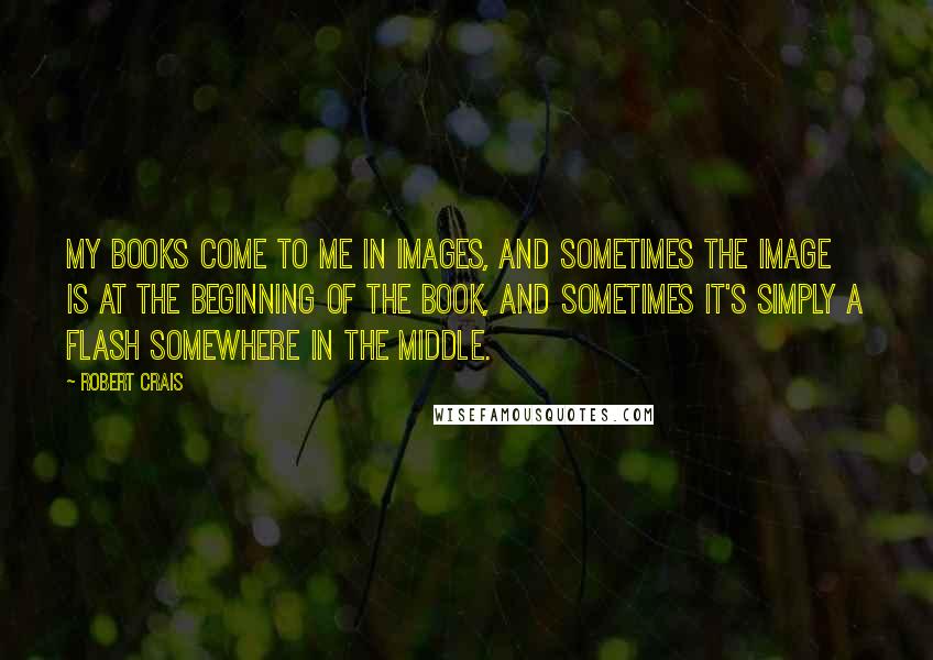 Robert Crais Quotes: My books come to me in images, and sometimes the image is at the beginning of the book, and sometimes it's simply a flash somewhere in the middle.