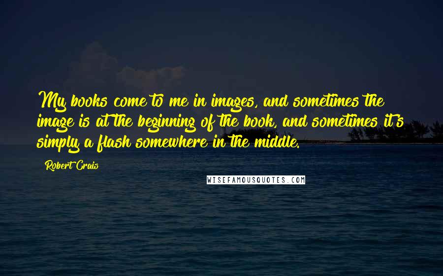 Robert Crais Quotes: My books come to me in images, and sometimes the image is at the beginning of the book, and sometimes it's simply a flash somewhere in the middle.