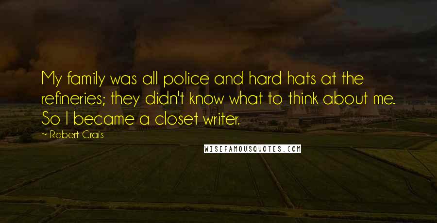 Robert Crais Quotes: My family was all police and hard hats at the refineries; they didn't know what to think about me. So I became a closet writer.