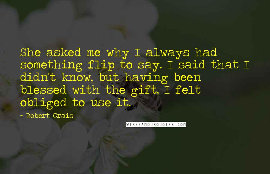 Robert Crais Quotes: She asked me why I always had something flip to say. I said that I didn't know, but having been blessed with the gift, I felt obliged to use it.