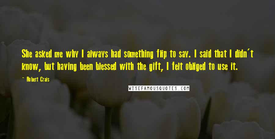 Robert Crais Quotes: She asked me why I always had something flip to say. I said that I didn't know, but having been blessed with the gift, I felt obliged to use it.