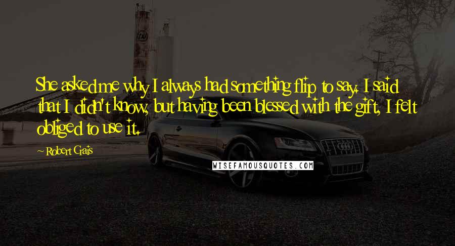 Robert Crais Quotes: She asked me why I always had something flip to say. I said that I didn't know, but having been blessed with the gift, I felt obliged to use it.