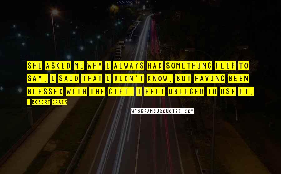 Robert Crais Quotes: She asked me why I always had something flip to say. I said that I didn't know, but having been blessed with the gift, I felt obliged to use it.