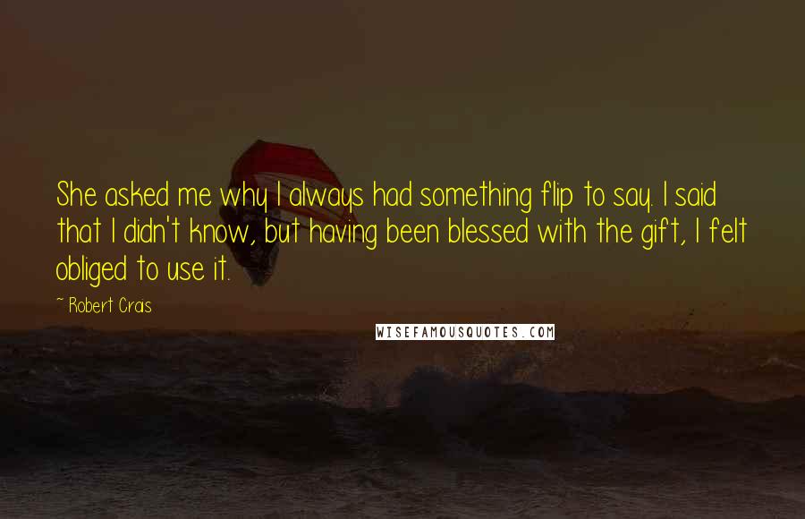Robert Crais Quotes: She asked me why I always had something flip to say. I said that I didn't know, but having been blessed with the gift, I felt obliged to use it.