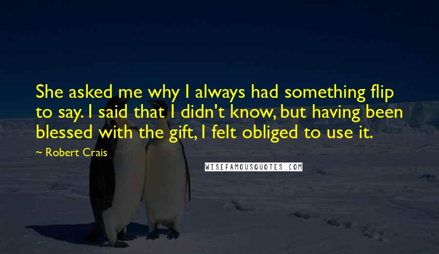 Robert Crais Quotes: She asked me why I always had something flip to say. I said that I didn't know, but having been blessed with the gift, I felt obliged to use it.