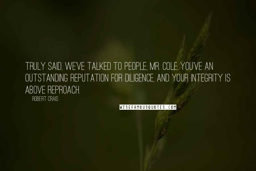 Robert Crais Quotes: Truly said, We've talked to people, Mr. Cole. You've an outstanding reputation for diligence, and your integrity is above reproach.