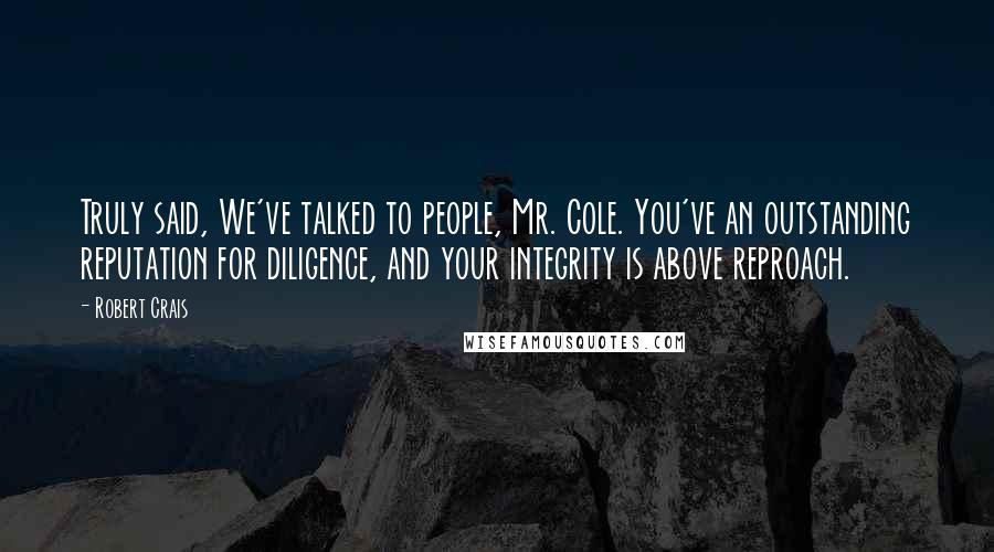 Robert Crais Quotes: Truly said, We've talked to people, Mr. Cole. You've an outstanding reputation for diligence, and your integrity is above reproach.