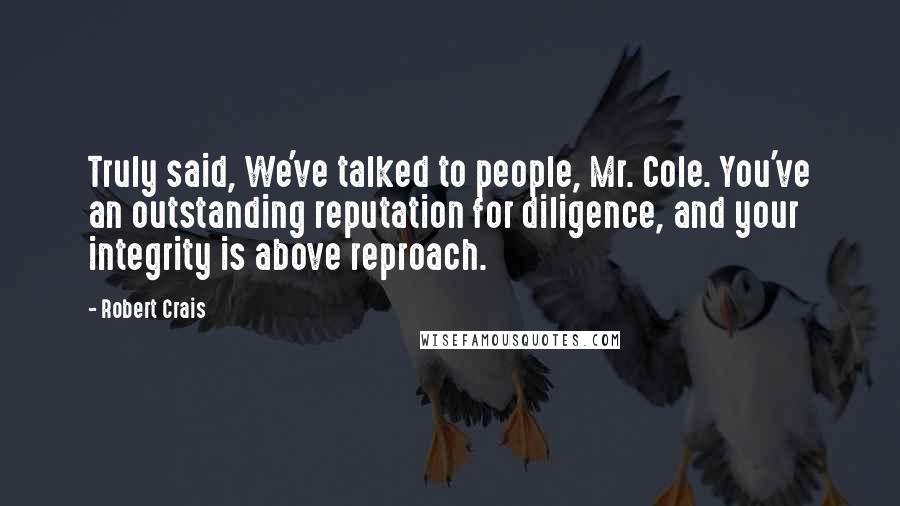 Robert Crais Quotes: Truly said, We've talked to people, Mr. Cole. You've an outstanding reputation for diligence, and your integrity is above reproach.