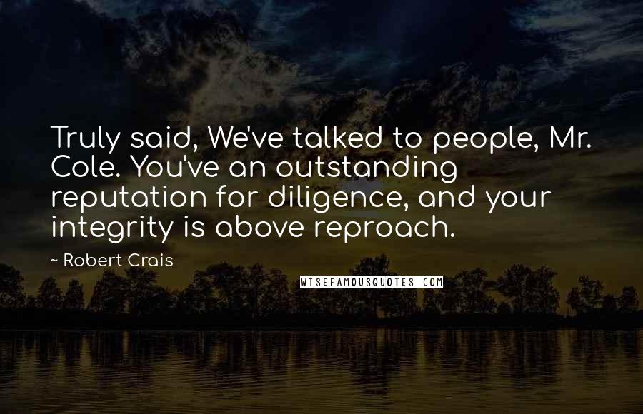 Robert Crais Quotes: Truly said, We've talked to people, Mr. Cole. You've an outstanding reputation for diligence, and your integrity is above reproach.