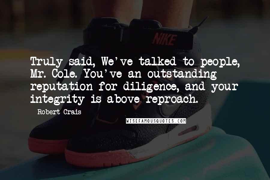 Robert Crais Quotes: Truly said, We've talked to people, Mr. Cole. You've an outstanding reputation for diligence, and your integrity is above reproach.